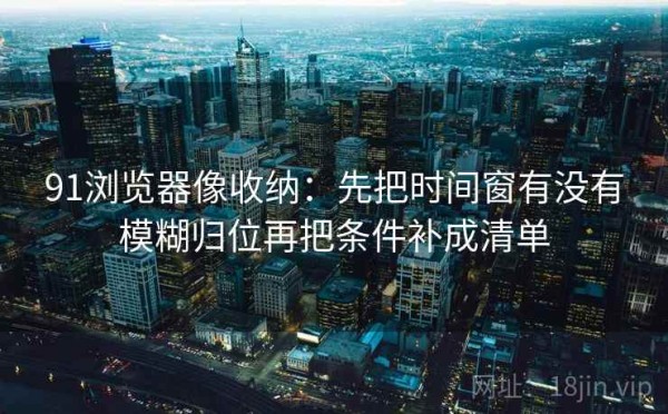 91浏览器像收纳：先把时间窗有没有模糊归位再把条件补成清单