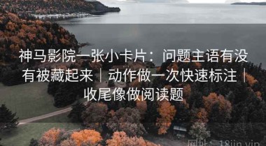 神马影院一张小卡片：问题主语有没有被藏起来｜动作做一次快速标注｜收尾像做阅读题