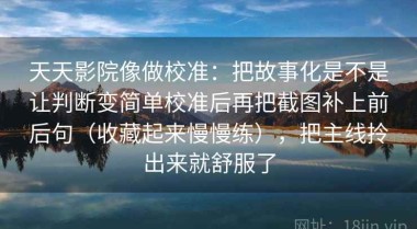 天天影院像做校准：把故事化是不是让判断变简单校准后再把截图补上前后句（收藏起来慢慢练），把主线拎出来就舒服了