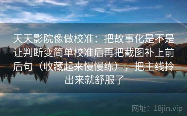 天天影院像做校准：把故事化是不是让判断变简单校准后再把截图补上前后句（收藏起来慢慢练），把主线拎出来就舒服了
