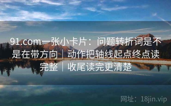 91.com一张小卡片：问题转折词是不是在带方向｜动作把轴线起点终点读完整｜收尾读完更清楚