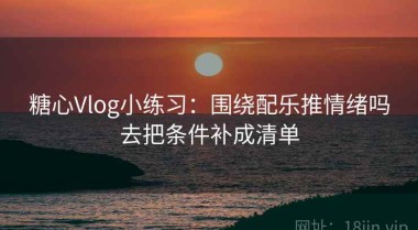 糖心Vlog小练习：围绕配乐推情绪吗去把条件补成清单