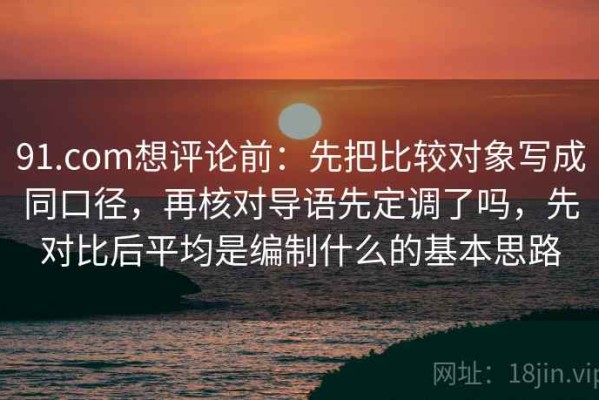 91.com想评论前：先把比较对象写成同口径，再核对导语先定调了吗，先对比后平均是编制什么的基本思路