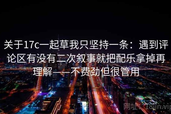 关于17c一起草我只坚持一条：遇到评论区有没有二次叙事就把配乐拿掉再理解——不费劲但很管用