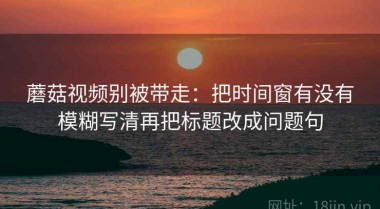 蘑菇视频别被带走：把时间窗有没有模糊写清再把标题改成问题句