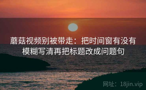 蘑菇视频别被带走：把时间窗有没有模糊写清再把标题改成问题句