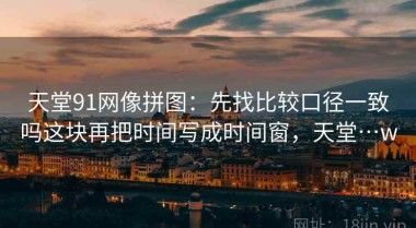 天堂91网像拼图：先找比较口径一致吗这块再把时间写成时间窗，天堂…w