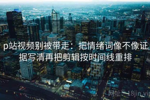 p站视频别被带走：把情绪词像不像证据写清再把剪辑按时间线重排