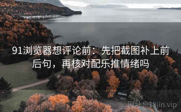 91浏览器想评论前：先把截图补上前后句，再核对配乐推情绪吗