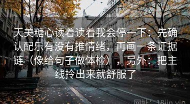 天美糖心读着读着我会停一下：先确认配乐有没有推情绪，再画一条证据链（像给句子做体检），另外：把主线拎出来就舒服了