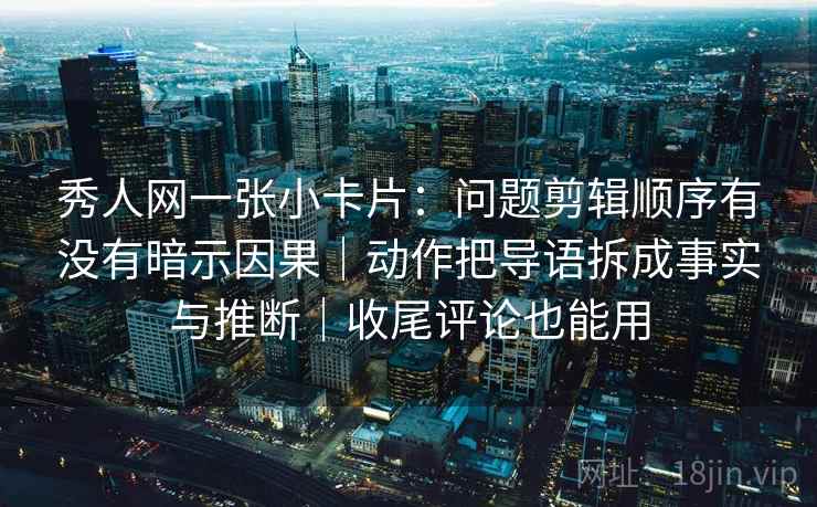秀人网一张小卡片：问题剪辑顺序有没有暗示因果｜动作把导语拆成事实与推断｜收尾评论也能用