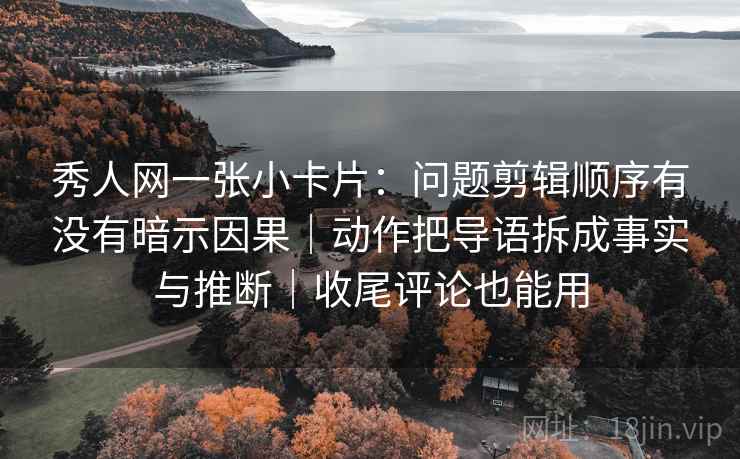 秀人网一张小卡片：问题剪辑顺序有没有暗示因果｜动作把导语拆成事实与推断｜收尾评论也能用