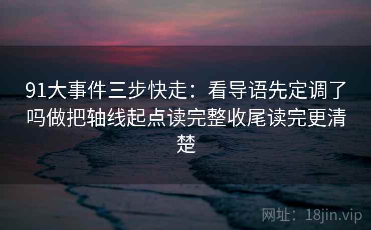 91大事件三步快走：看导语先定调了吗做把轴线起点读完整收尾读完更清楚