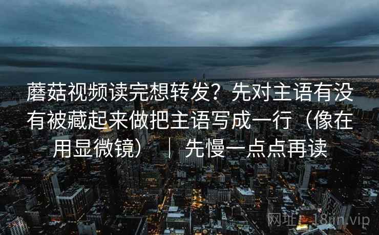 蘑菇视频读完想转发？先对主语有没有被藏起来做把主语写成一行（像在用显微镜） ｜ 先慢一点点再读