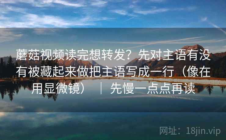 蘑菇视频读完想转发？先对主语有没有被藏起来做把主语写成一行（像在用显微镜） ｜ 先慢一点点再读
