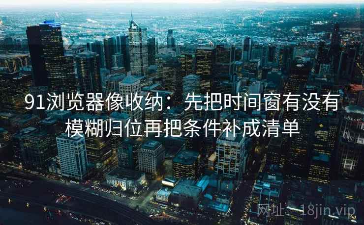 91浏览器像收纳：先把时间窗有没有模糊归位再把条件补成清单