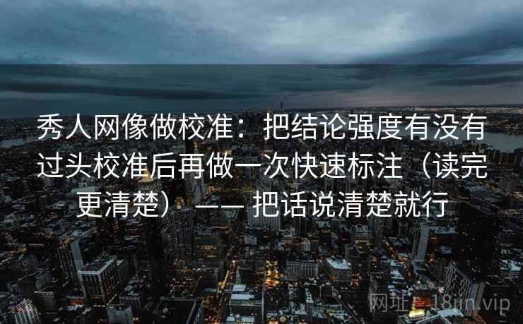 秀人网像做校准：把结论强度有没有过头校准后再做一次快速标注（读完更清楚） —— 把话说清楚就行
