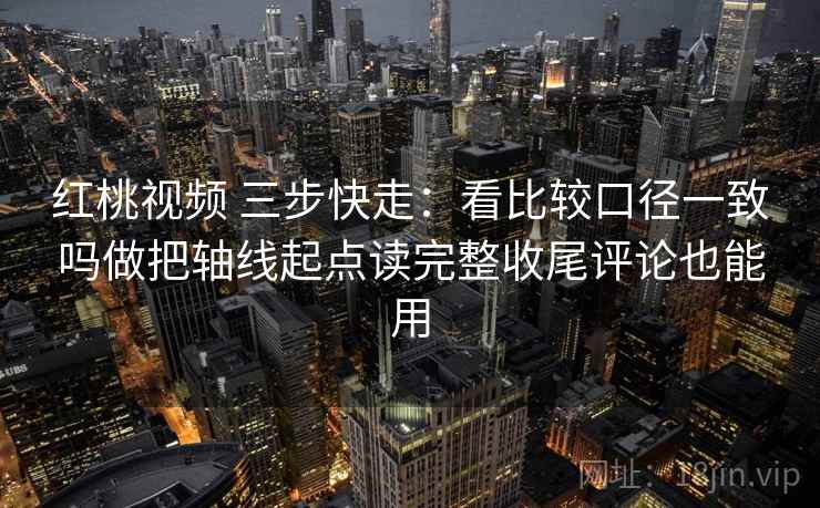 红桃视频 三步快走：看比较口径一致吗做把轴线起点读完整收尾评论也能用