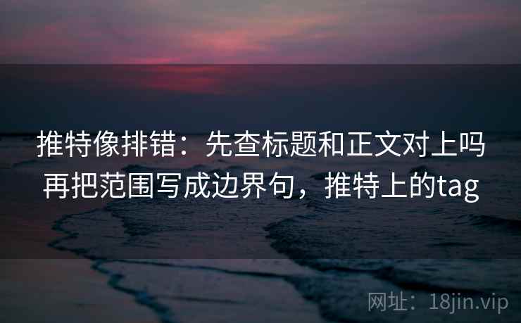 推特像排错：先查标题和正文对上吗再把范围写成边界句，推特上的tag