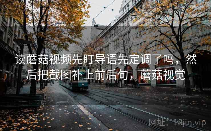 读蘑菇视频先盯导语先定调了吗，然后把截图补上前后句，蘑菇视觉