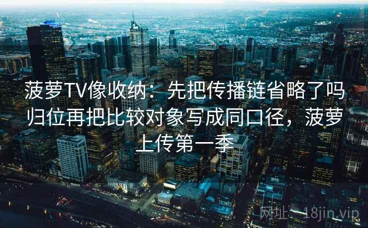 菠萝TV像收纳：先把传播链省略了吗归位再把比较对象写成同口径，菠萝上传第一季