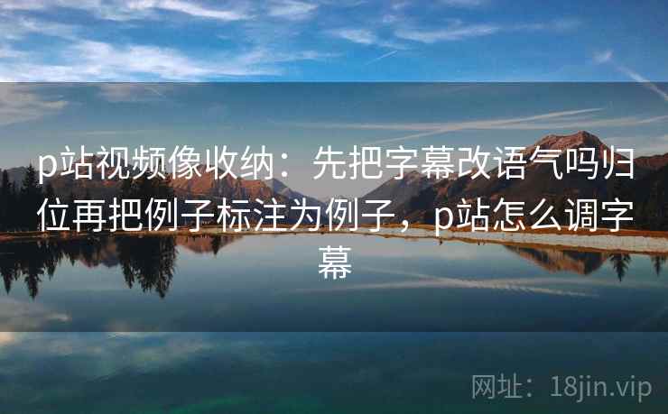 p站视频像收纳：先把字幕改语气吗归位再把例子标注为例子，p站怎么调字幕