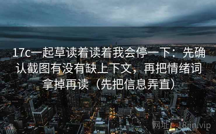17c一起草读着读着我会停一下：先确认截图有没有缺上下文，再把情绪词拿掉再读（先把信息弄直）