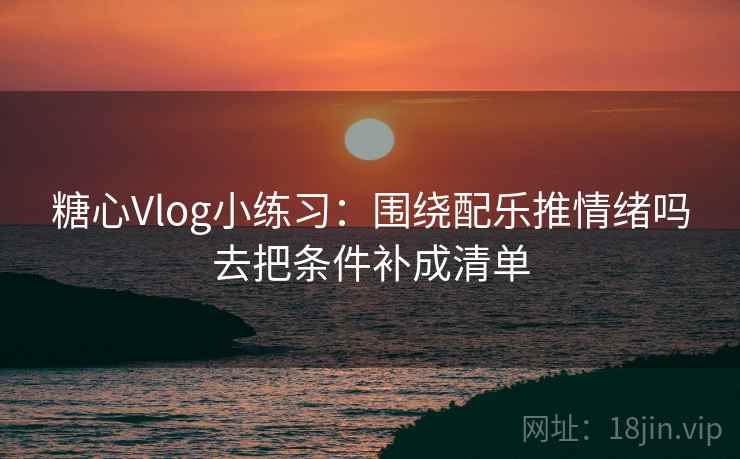 糖心Vlog小练习：围绕配乐推情绪吗去把条件补成清单