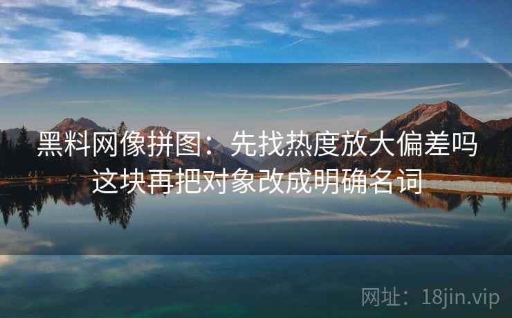 黑料网像拼图：先找热度放大偏差吗这块再把对象改成明确名词