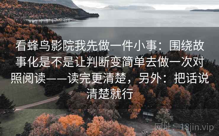 看蜂鸟影院我先做一件小事：围绕故事化是不是让判断变简单去做一次对照阅读——读完更清楚，另外：把话说清楚就行