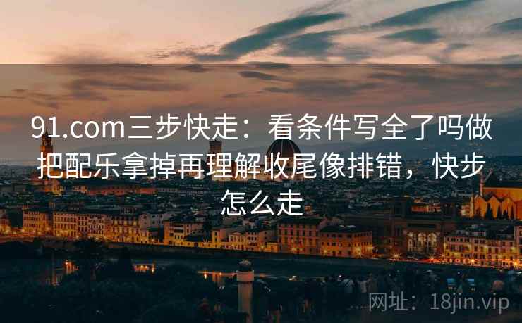 91.com三步快走：看条件写全了吗做把配乐拿掉再理解收尾像排错，快步怎么走