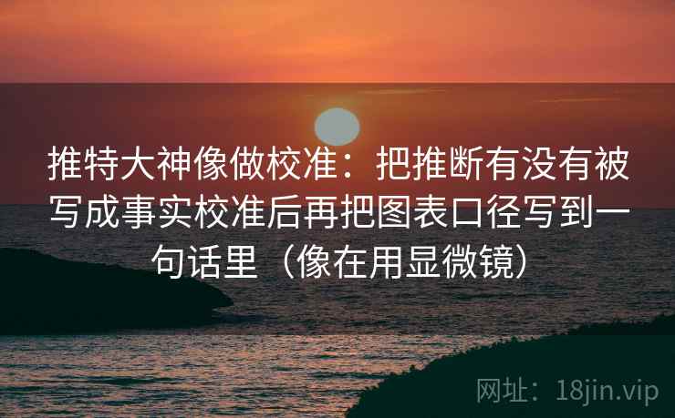 推特大神像做校准：把推断有没有被写成事实校准后再把图表口径写到一句话里（像在用显微镜）