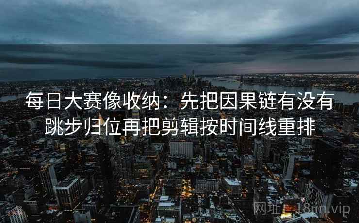 每日大赛像收纳：先把因果链有没有跳步归位再把剪辑按时间线重排