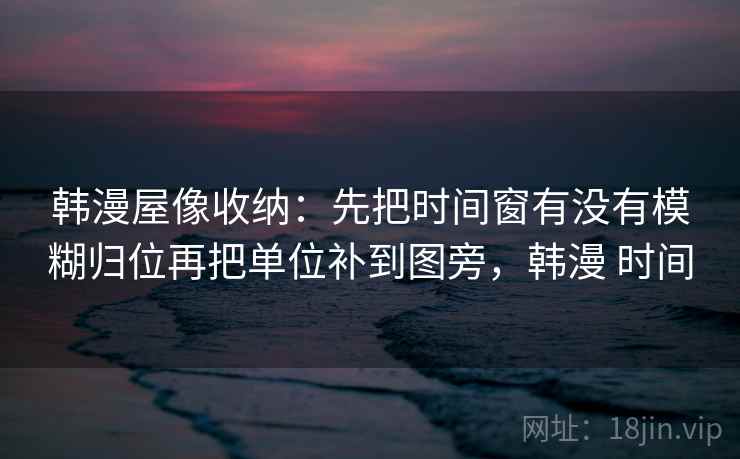 韩漫屋像收纳：先把时间窗有没有模糊归位再把单位补到图旁，韩漫 时间