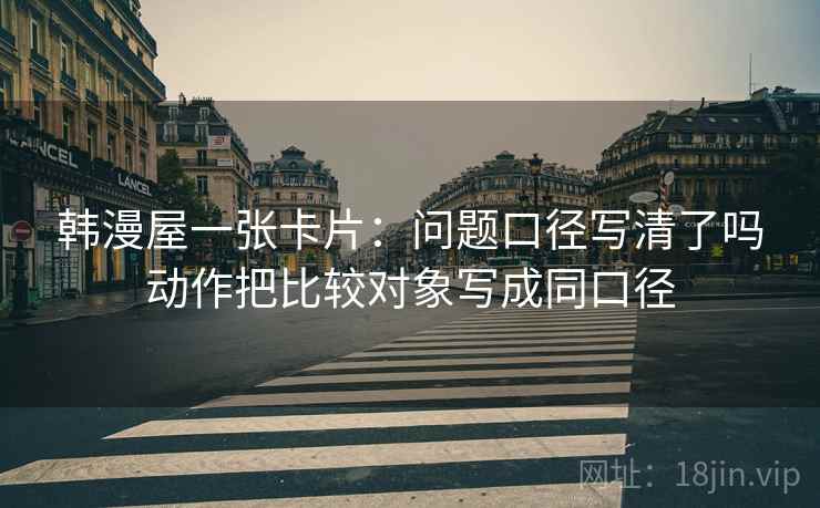 韩漫屋一张卡片：问题口径写清了吗动作把比较对象写成同口径