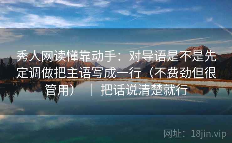 秀人网读懂靠动手：对导语是不是先定调做把主语写成一行（不费劲但很管用） ｜ 把话说清楚就行