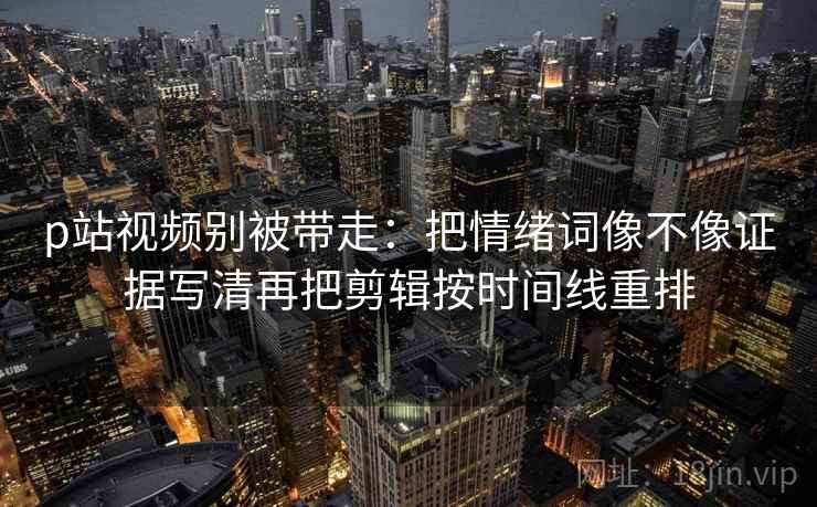 p站视频别被带走：把情绪词像不像证据写清再把剪辑按时间线重排