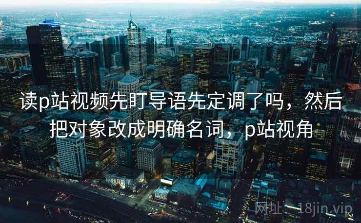 读p站视频先盯导语先定调了吗，然后把对象改成明确名词，p站视角