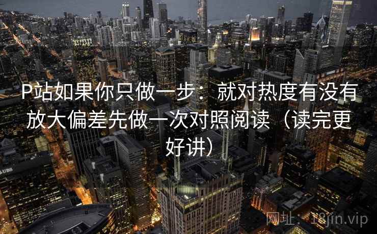 P站如果你只做一步：就对热度有没有放大偏差先做一次对照阅读（读完更好讲）