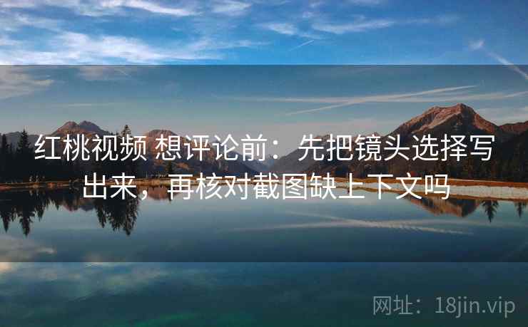 红桃视频 想评论前：先把镜头选择写出来，再核对截图缺上下文吗