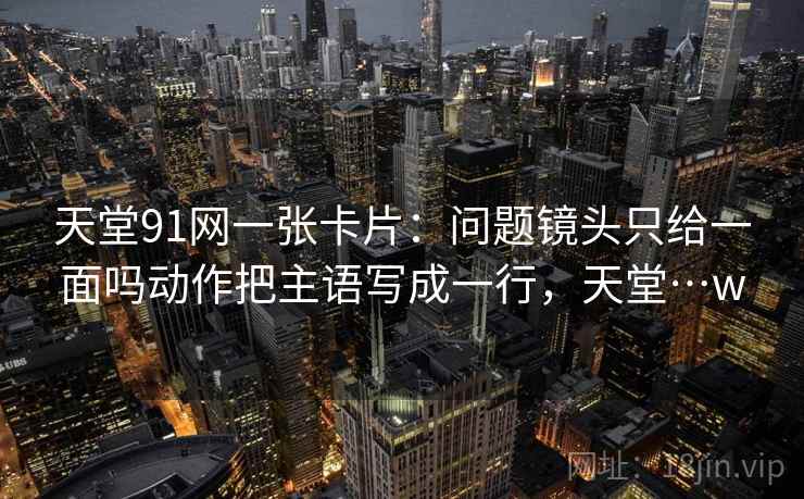 天堂91网一张卡片：问题镜头只给一面吗动作把主语写成一行，天堂…w