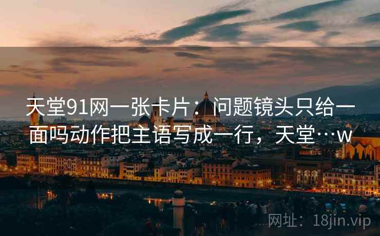 天堂91网一张卡片：问题镜头只给一面吗动作把主语写成一行，天堂…w