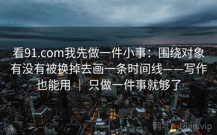 看91.com我先做一件小事：围绕对象有没有被换掉去画一条时间线——写作也能用 ｜ 只做一件事就够了