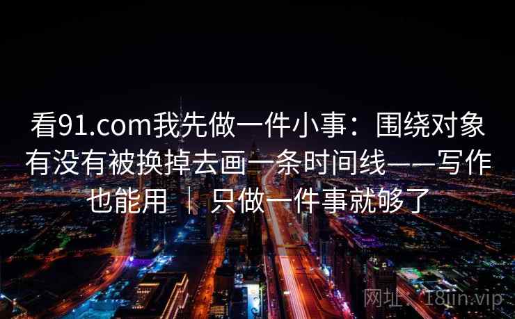 看91.com我先做一件小事：围绕对象有没有被换掉去画一条时间线——写作也能用 ｜ 只做一件事就够了