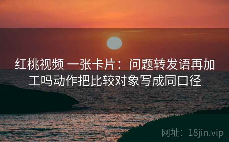 红桃视频 一张卡片：问题转发语再加工吗动作把比较对象写成同口径