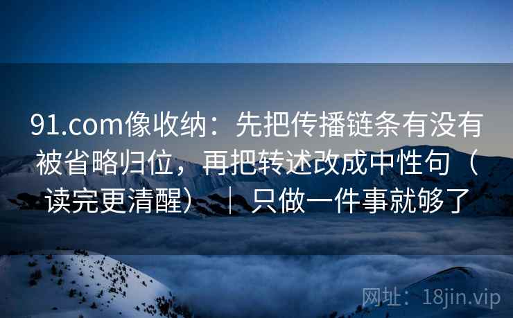 91.com像收纳:先把传播链条有没有被省略归位,再把转述改成中性句(读完更清醒) | 只做一件事就够了 91.com像收纳:先把传播链条有没有被省略归位,再把转述改成中性句(读完更清醒) | 只做一件事就够了