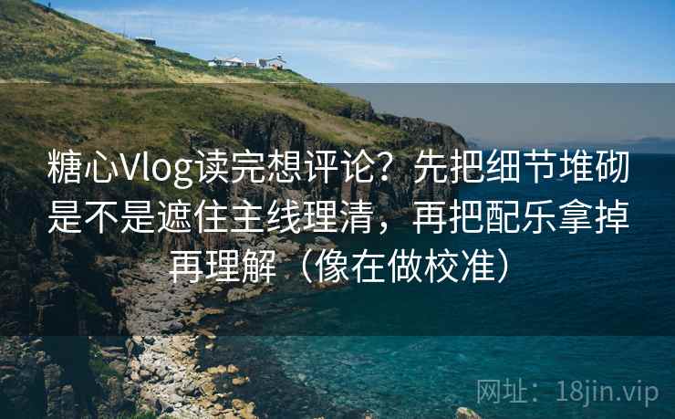 糖心Vlog读完想评论？先把细节堆砌是不是遮住主线理清，再把配乐拿掉再理解（像在做校准）