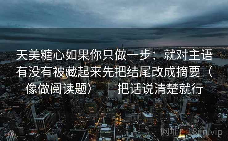 天美糖心如果你只做一步：就对主语有没有被藏起来先把结尾改成摘要（像做阅读题） ｜ 把话说清楚就行