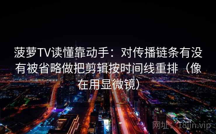 菠萝TV读懂靠动手：对传播链条有没有被省略做把剪辑按时间线重排（像在用显微镜）