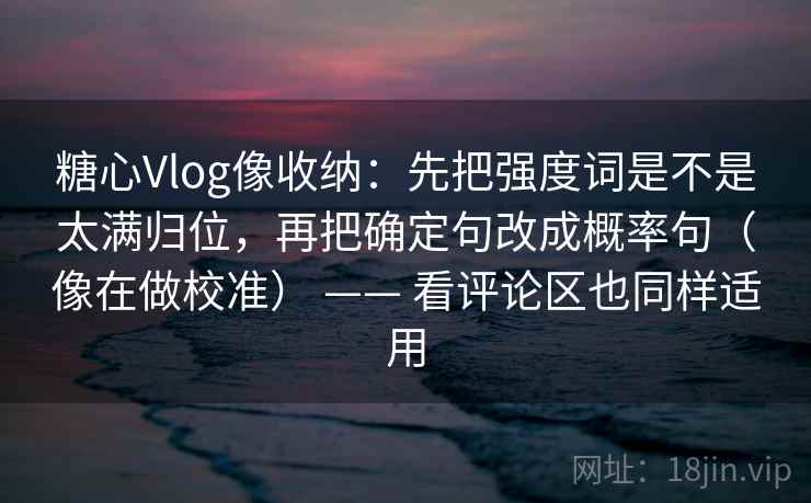 糖心Vlog像收纳：先把强度词是不是太满归位，再把确定句改成概率句（像在做校准） —— 看评论区也同样适用